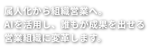 属人化から組織営業へ。
AIを活用し、誰もが成果を出せる
営業組織に変革します。
